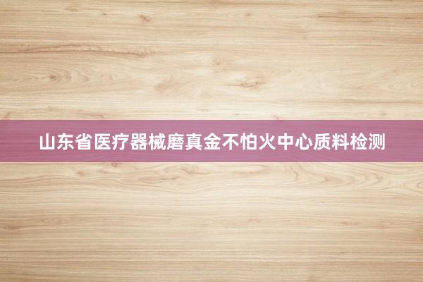 山东省医疗器械磨真金不怕火中心质料检测